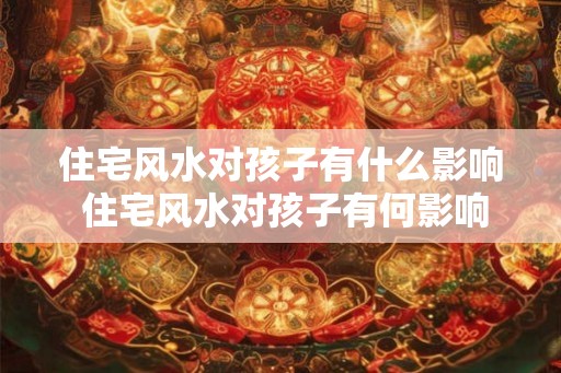 住宅风水对孩子有什么影响 住宅风水对孩子有何影响 住宅风水对孩子有什么影响 住宅风水对孩子有何影响