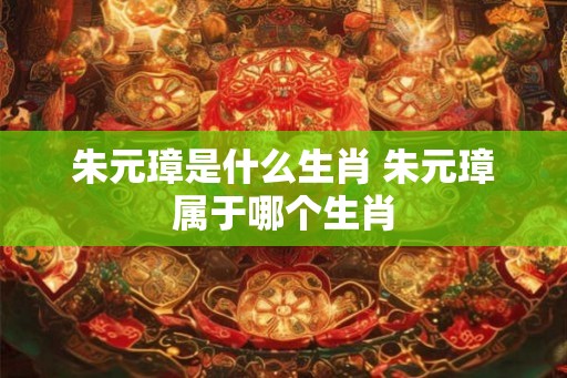 朱元璋是什么生肖 朱元璋属于哪个生肖