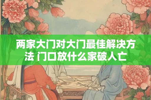 两家大门对大门最佳解决方法 门口放什么家破人亡