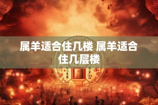 属羊适合住几楼 属羊适合住几层楼 属羊适合住几楼 属羊适合住几层楼