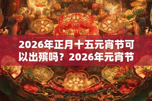 2026年正月十五元宵节可以出殡吗？2026年元宵节是黄道吉日吗？