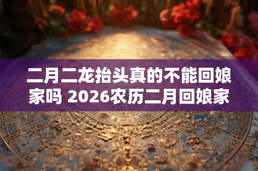 二月二龙抬头真的不能回娘家吗 2026农历二月回娘家好吗