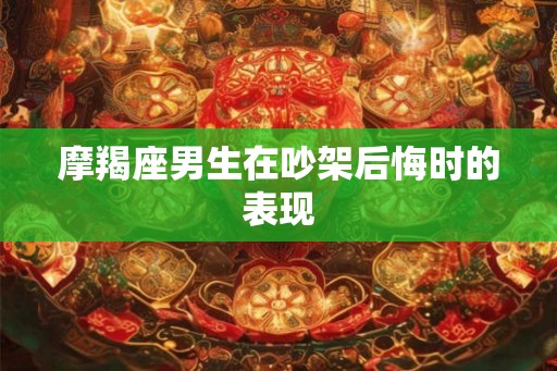 摩羯座男生在吵架后悔时的表现