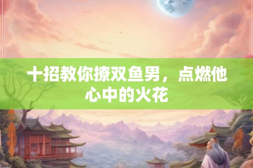 十招教你撩双鱼男，点燃他心中的火花