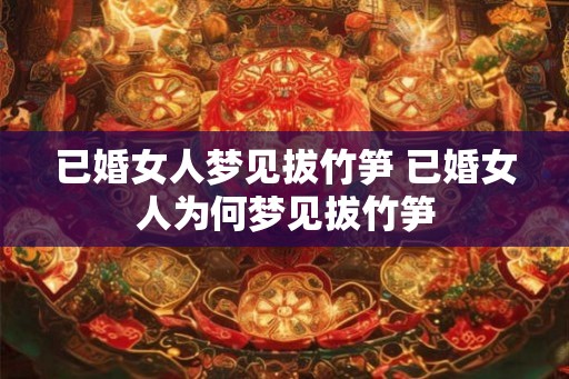 已婚女人梦见拔竹笋 已婚女人为何梦见拔竹笋