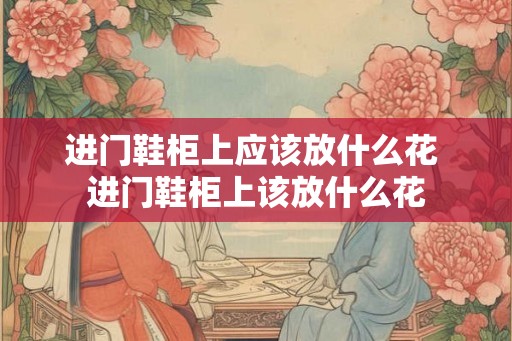 进门鞋柜上应该放什么花 进门鞋柜上该放什么花 进门鞋柜上应该放什么花 进门鞋柜上该放什么花