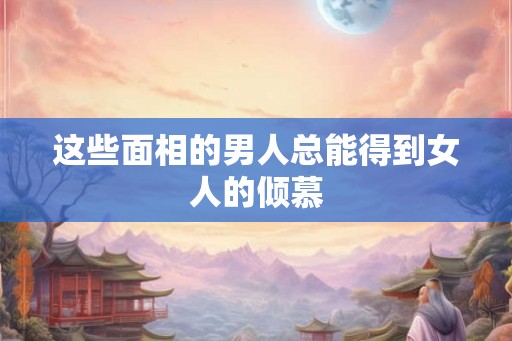 这些面相的男人总能得到女人的倾慕