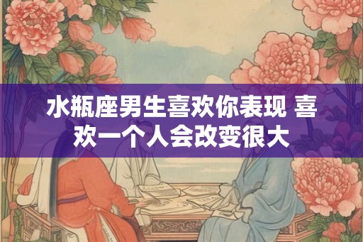 水瓶座男生喜欢你表现 喜欢一个人会改变很大