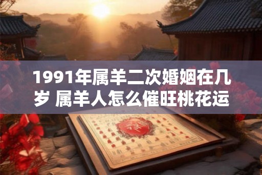 1991年属羊二次婚姻在几岁 属羊人怎么催旺桃花运 1991年属羊二次婚姻在几岁 属羊人怎么催旺桃花运