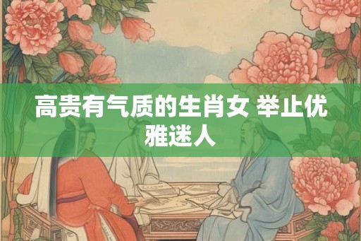 高贵有气质的生肖女 举止优雅迷人