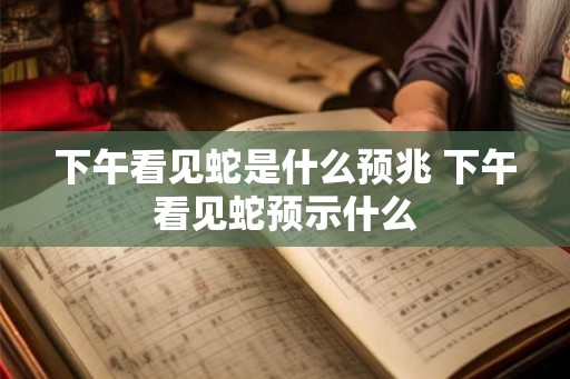 下午看见蛇是什么预兆 下午看见蛇预示什么
