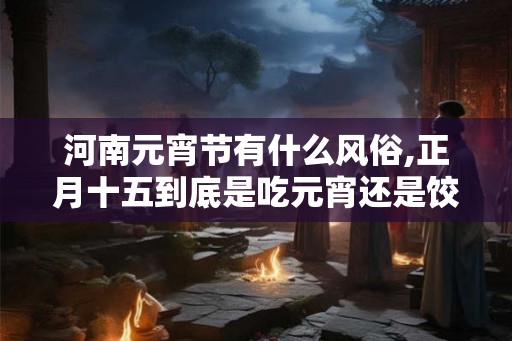 河南元宵节有什么风俗,正月十五到底是吃元宵还是饺子 河南元宵节有什么风俗,正月十五到底是吃元宵还是饺子