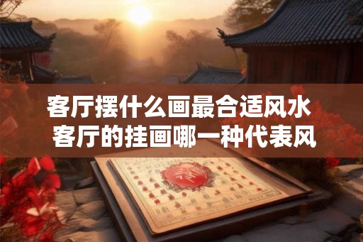 客厅摆什么画最合适风水  客厅的挂画哪一种代表风水好