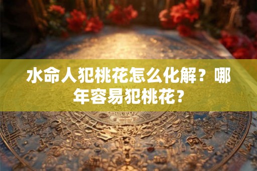 水命人犯桃花怎么化解？哪年容易犯桃花？