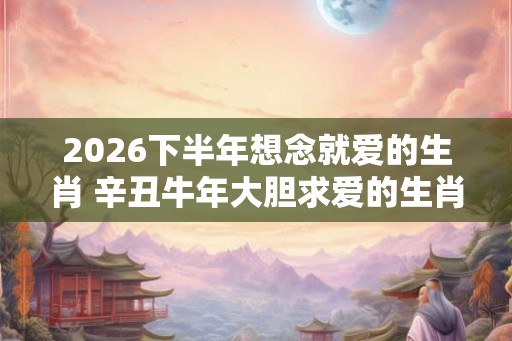 2026下半年想念就爱的生肖 辛丑牛年大胆求爱的生肖