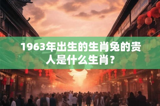 1963年出生的生肖兔的贵人是什么生肖？