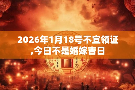 2026年1月18号不宜领证,今日不是婚嫁吉日