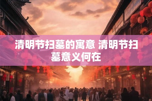 清明节扫墓的寓意 清明节扫墓意义何在