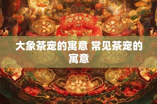 大象茶宠的寓意 常见茶宠的寓意