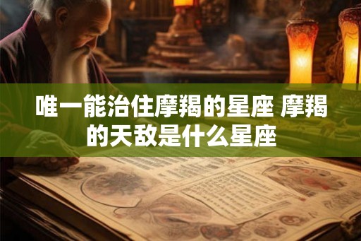 唯一能治住摩羯的星座 摩羯的天敌是什么星座