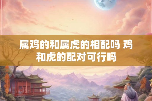 属鸡的和属虎的相配吗 鸡和虎的配对可行吗