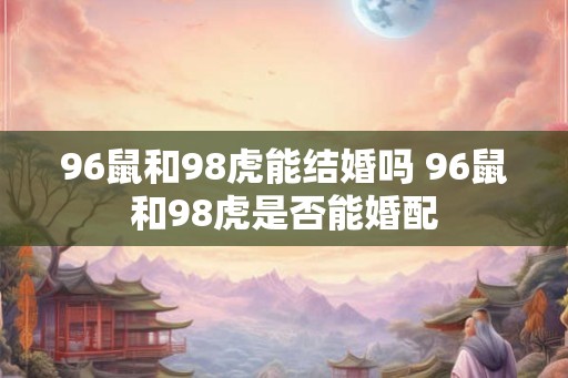 96鼠和98虎能结婚吗 96鼠和98虎是否能婚配 96鼠和98虎能结婚吗 96鼠和98虎是否能婚配