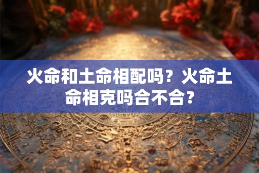 火命和土命相配吗?火命土命相克吗合不合? 火命和土命相配吗?火命土命相克吗合不合?