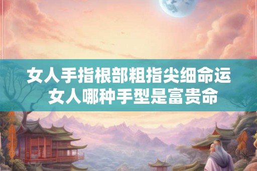 女人手指根部粗指尖细命运 女人哪种手型是富贵命 女人手指根部粗指尖细命运 女人哪种手型是富贵命