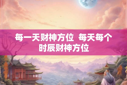 每一天财神方位  每天每个时辰财神方位