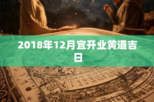 2018年12月宜开业黄道吉日 2018年12月宜开业黄道吉日