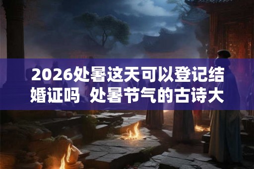 2026处暑这天可以登记结婚证吗  处暑节气的古诗大全
