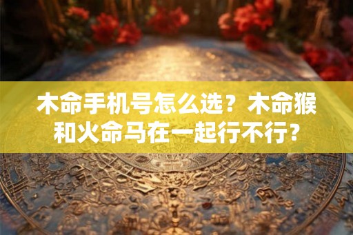 木命手机号怎么选？木命猴和火命马在一起行不行？