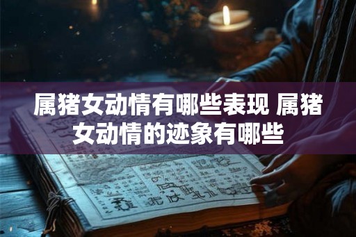属猪女动情有哪些表现 属猪女动情的迹象有哪些 属猪女动情有哪些表现 属猪女动情的迹象有哪些