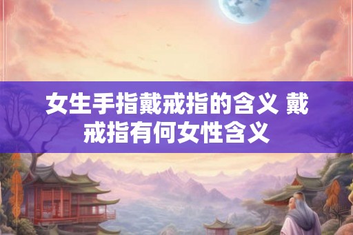 女生手指戴戒指的含义 戴戒指有何女性含义 女生手指戴戒指的含义 戴戒指有何女性含义