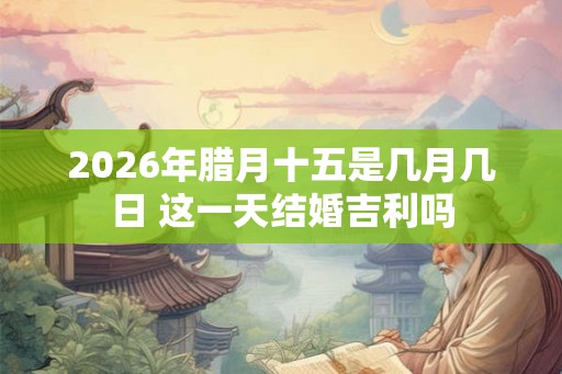 2026年腊月十五是几月几日 这一天结婚吉利吗