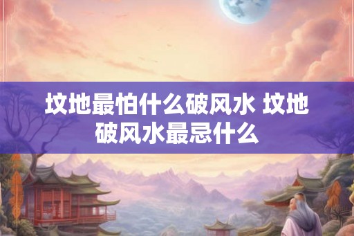 坟地最怕什么破风水 坟地破风水最忌什么 坟地最怕什么破风水 坟地破风水最忌什么
