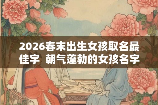 2026春末出生女孩取名最佳字  朝气蓬勃的女孩名字