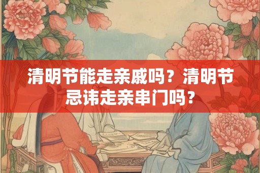 清明节能走亲戚吗?清明节忌讳走亲串门吗? 清明节能走亲戚吗?清明节忌讳走亲串门吗?