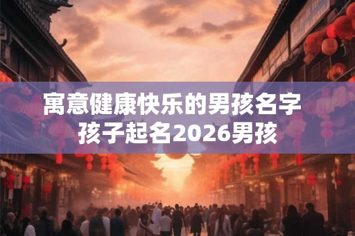 寓意健康快乐的男孩名字  孩子起名2026男孩
