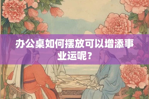 办公桌如何摆放可以增添事业运呢？