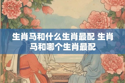 生肖马和什么生肖最配 生肖马和哪个生肖最配