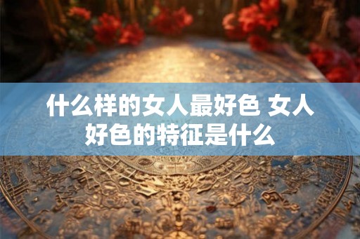 什么样的女人最好色 女人好色的特征是什么