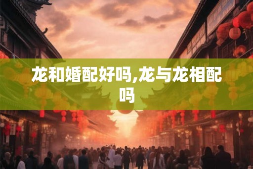 龙和婚配好吗,龙与龙相配吗 龙和婚配好吗,龙与龙相配吗