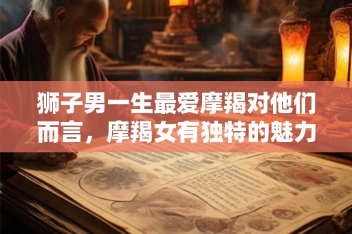 狮子男一生最爱摩羯对他们而言,摩羯女有独特的魅力吗? 狮子男一生最爱摩羯对他们而言,摩羯女有独特的魅力吗?