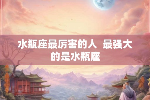 水瓶座最厉害的人  最强大的是水瓶座