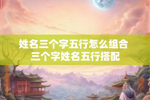 姓名三个字五行怎么组合 三个字姓名五行搭配
