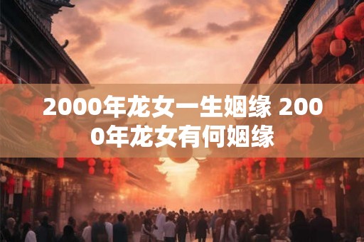 2000年龙女一生姻缘 2000年龙女有何姻缘 2000年龙女一生姻缘 2000年龙女有何姻缘