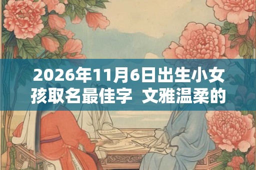 2026年11月6日出生小女孩取名最佳字  文雅温柔的名字