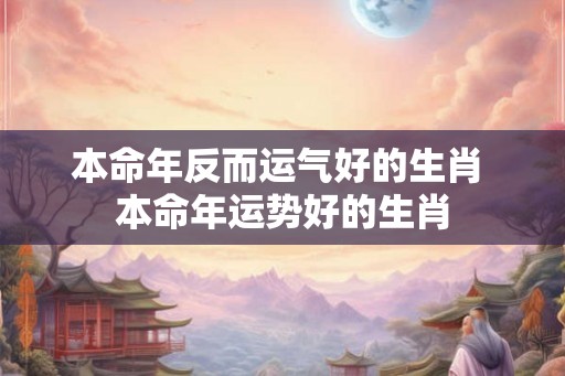 本命年反而运气好的生肖 本命年运势好的生肖