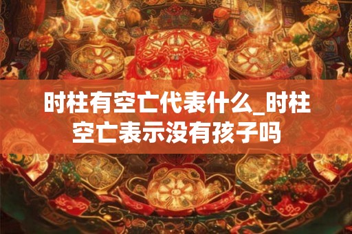 时柱有空亡代表什么_时柱空亡表示没有孩子吗